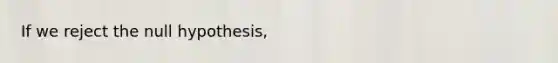 If we reject the null hypothesis,