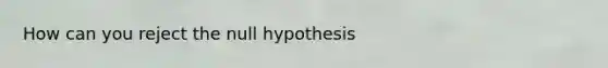 How can you reject the null hypothesis