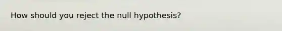 How should you reject the null hypothesis?