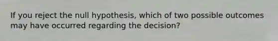 If you reject the null hypothesis, which of two possible outcomes may have occurred regarding the decision?