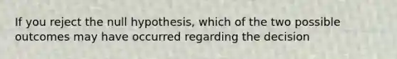 If you reject the null hypothesis, which of the two possible outcomes may have occurred regarding the decision