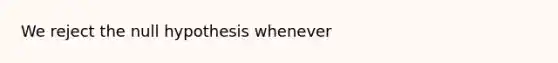 We reject the null hypothesis whenever