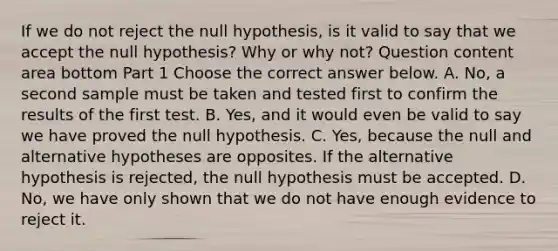 If we do not reject the null​ hypothesis, is it valid to say that we accept the null​ hypothesis? Why or why​ not? Question content area bottom Part 1 Choose the correct answer below. A. ​No, a second sample must be taken and tested first to confirm the results of the first test. B. ​Yes, and it would even be valid to say we have proved the null hypothesis. C. ​Yes, because the null and alternative hypotheses are opposites. If the alternative hypothesis is​ rejected, the null hypothesis must be accepted. D. ​No, we have only shown that we do not have enough evidence to reject it.