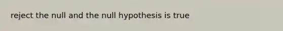 reject the null and the null hypothesis is true