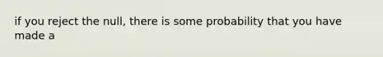 if you reject the null, there is some probability that you have made a