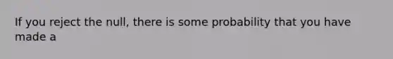 If you reject the null, there is some probability that you have made a