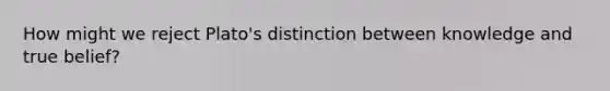 How might we reject Plato's distinction between knowledge and true belief?