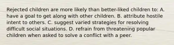 Rejected children are more likely than better-liked children to: A. have a goal to get along with other children. B. attribute hostile intent to others. C. suggest varied strategies for resolving difficult social situations. D. refrain from threatening popular children when asked to solve a conflict with a peer.