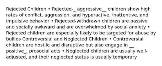 Rejected Children • Rejected-_ aggressive__ children show high rates of conflict, aggression, and hyperactive, inattentive, and impulsive behavior • Rejected-withdrawn children are passive and socially awkward and are overwhelmed by social anxiety • Rejected children are especially likely to be targeted for abuse by bullies Controversial and Neglected Children • Controversial children are hostile and disruptive but also engage in __ positive_, prosocial acts • Neglected children are usually well-adjusted, and their neglected status is usually temporary