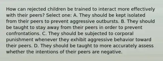 How can rejected children be trained to interact more effectively with their peers? Select one: A. They should be kept isolated from their peers to prevent aggressive outbursts. B. They should be taught to stay away from their peers in order to prevent confrontations. C. They should be subjected to corporal punishment whenever they exhibit aggressive behavior toward their peers. D. They should be taught to more accurately assess whether the intentions of their peers are negative.