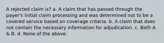 A rejected claim is? a. A claim that has passed through the payer's initial claim processing and was determined not to be a covered service based on coverage criteria. b. A claim that does not contain the necessary information for adjudication. c. Both A & B. d. None of the above.