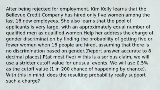 After being rejected for employment, Kim Kelly learns that the Bellevue Credit Company has hired only five women among the last 16 new employees. She also learns that the pool of applicants is very large, with an approximately equal number of qualified men as qualified women.Help her address the charge of gender discrimination by finding the probability of getting five or fewer women when 16 people are hired, assuming that there is no discrimination based on gender.(Report answer accurate to 8 decimal places).P(at most five) = this is a serious claim, we will use a stricter cutoff value for unusual events. We will use 0.5% as the cutoff value (1 in 200 chance of happening by chance). With this in mind, does the resulting probability really support such a charge?