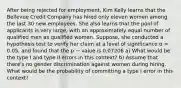 After being rejected for employment, Kim Kelly learns that the Bellevue Credit Company has hired only eleven women among the last 30 new employees. She also learns that the pool of applicants is very large, with an approximately equal number of qualified men as qualified women. Suppose, she conducted a hypothesis test to verify her claim at a level of significance α = 0.05, and found that the p − value is 0.07206 a) What would be the type I and type II errors in this context? b) Assume that there's no gender discrimination against women during hiring. What would be the probability of committing a type I error in this context?