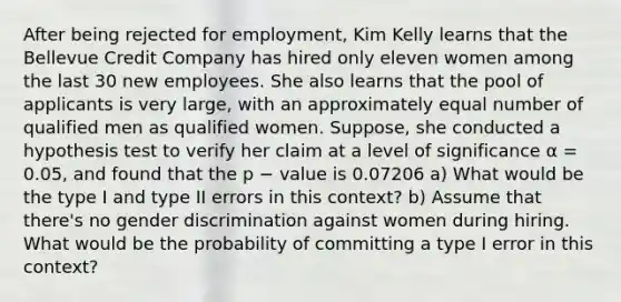 After being rejected for employment, Kim Kelly learns that the Bellevue Credit Company has hired only eleven women among the last 30 new employees. She also learns that the pool of applicants is very large, with an approximately equal number of qualified men as qualified women. Suppose, she conducted a hypothesis test to verify her claim at a level of significance α = 0.05, and found that the p − value is 0.07206 a) What would be the type I and type II errors in this context? b) Assume that there's no gender discrimination against women during hiring. What would be the probability of committing a type I error in this context?