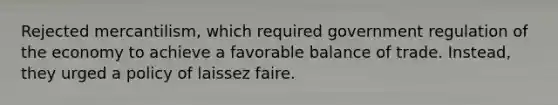 Rejected mercantilism, which required government regulation of the economy to achieve a favorable balance of trade. Instead, they urged a policy of laissez faire.