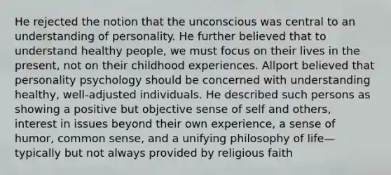 He rejected the notion that the unconscious was central to an understanding of personality. He further believed that to understand healthy people, we must focus on their lives in the present, not on their childhood experiences. Allport believed that personality psychology should be concerned with understanding healthy, well-adjusted individuals. He described such persons as showing a positive but objective sense of self and others, interest in issues beyond their own experience, a sense of humor, common sense, and a unifying philosophy of life—typically but not always provided by religious faith