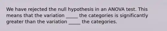 We have rejected the null hypothesis in an ANOVA test. This means that the variation _____ the categories is significantly greater than the variation _____ the categories.