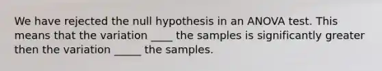 We have rejected the null hypothesis in an ANOVA test. This means that the variation ____ the samples is significantly greater then the variation _____ the samples.