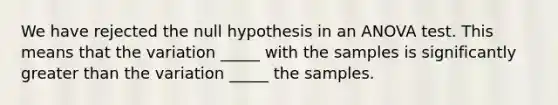 We have rejected the null hypothesis in an ANOVA test. This means that the variation _____ with the samples is significantly greater than the variation _____ the samples.