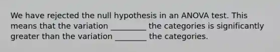 We have rejected the null hypothesis in an <a href='https://www.questionai.com/knowledge/kQNARWN4ct-anova-test' class='anchor-knowledge'>anova test</a>. This means that the variation _________ the categories is significantly <a href='https://www.questionai.com/knowledge/ktgHnBD4o3-greater-than' class='anchor-knowledge'>greater than</a> the variation ________ the categories.