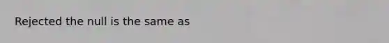 Rejected the null is the same as