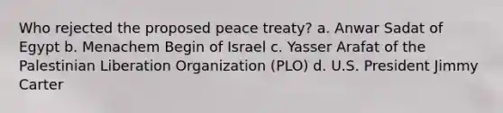 Who rejected the proposed peace treaty? a. Anwar Sadat of Egypt b. Menachem Begin of Israel c. Yasser Arafat of the Palestinian Liberation Organization (PLO) d. U.S. President Jimmy Carter