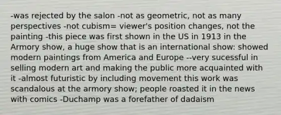 -was rejected by the salon -not as geometric, not as many perspectives -not cubism= viewer's position changes, not the painting -this piece was first shown in the US in 1913 in the Armory show, a huge show that is an international show: showed modern paintings from America and Europe --very sucessful in selling modern art and making the public more acquainted with it -almost futuristic by including movement this work was scandalous at the armory show; people roasted it in the news with comics -Duchamp was a forefather of dadaism