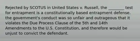 Rejected by SCOTUS in United States v. Russell, the ________ test for entrapment is a constitutionally based entrapment defense. the government's conduct was so unfair and outrageous that it violates the Due Process Clause of the 5th and 14th Amendments to the U.S. Constitution, and therefore would be unjust to convict the defendant.