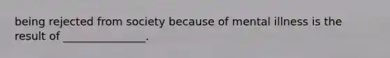 being rejected from society because of mental illness is the result of _______________.