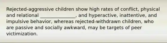 Rejected-aggressive children show high rates of conflict, physical and relational _______________, and hyperactive, inattentive, and impulsive behavior, whereas rejected-withdrawn children, who are passive and socially awkward, may be targets of peer victimization.