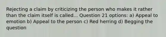 Rejecting a claim by criticizing the person who makes it rather than the claim itself is called... Question 21 options: a) Appeal to emotion b) Appeal to the person c) Red herring d) Begging the question