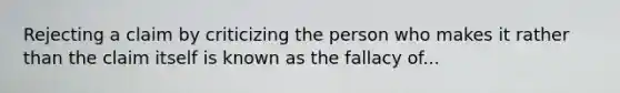 Rejecting a claim by criticizing the person who makes it rather than the claim itself is known as the fallacy of...