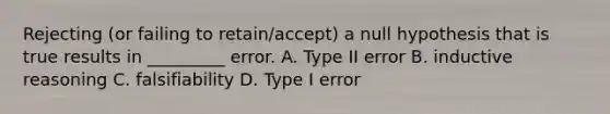 Rejecting (or failing to retain/accept) a null hypothesis that is true results in _________ error. A. Type II error B. inductive reasoning C. falsifiability D. Type I error