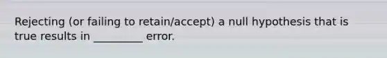 Rejecting (or failing to retain/accept) a null hypothesis that is true results in _________ error.