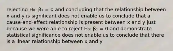 rejecting H₀: β₁ = 0 and concluding that the relationship between x and y is significant does not enable us to conclude that a cause-and-effect relationship is present between x and y just because we were able to reject H₀: β₁ = 0 and demonstrate statistical significance does not enable us to conclude that there is a linear relationship between x and y