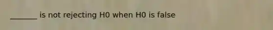 _______ is not rejecting H0 when H0 is false