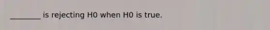 ________ is rejecting H0 when H0 is true.