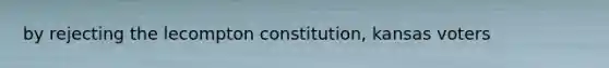 by rejecting the lecompton constitution, kansas voters