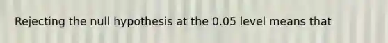 Rejecting the null hypothesis at the 0.05 level means that