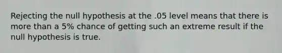 Rejecting the null hypothesis at the .05 level means that there is more than a 5% chance of getting such an extreme result if the null hypothesis is true.