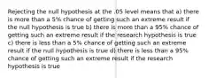 Rejecting the null hypothesis at the .05 level means that a) there is more than a 5% chance of getting such an extreme result if the null hypothesis is true b) there is more than a 95% chance of getting such an extreme result if the research hypothesis is true c) there is less than a 5% chance of getting such an extreme result if the null hypothesis is true d) there is less than a 95% chance of getting such an extreme result if the research hypothesis is true