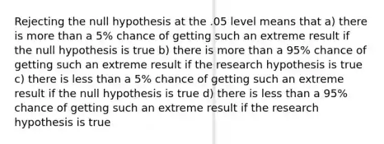 Rejecting the null hypothesis at the .05 level means that a) there is more than a 5% chance of getting such an extreme result if the null hypothesis is true b) there is more than a 95% chance of getting such an extreme result if the research hypothesis is true c) there is less than a 5% chance of getting such an extreme result if the null hypothesis is true d) there is less than a 95% chance of getting such an extreme result if the research hypothesis is true