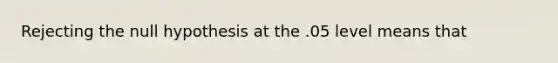 Rejecting the null hypothesis at the .05 level means that