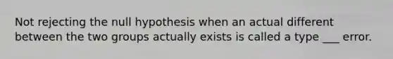 Not rejecting the null hypothesis when an actual different between the two groups actually exists is called a type ___ error.