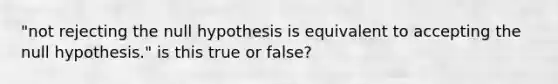 "not rejecting the null hypothesis is equivalent to accepting the null hypothesis." is this true or false?