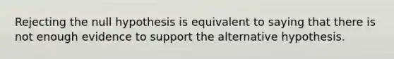 Rejecting the null hypothesis is equivalent to saying that there is not enough evidence to support the alternative hypothesis.