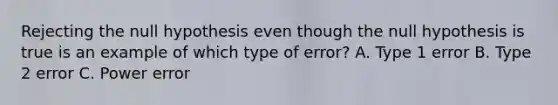 Rejecting the null hypothesis even though the null hypothesis is true is an example of which type of error? A. Type 1 error B. Type 2 error C. Power error