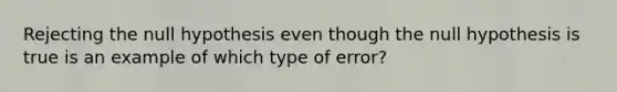 Rejecting the null hypothesis even though the null hypothesis is true is an example of which type of error?