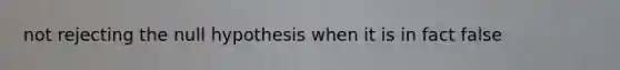 not rejecting the null hypothesis when it is in fact false