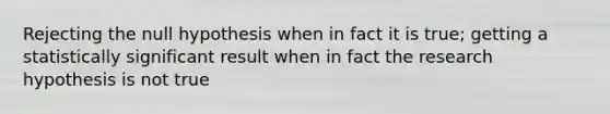 Rejecting the null hypothesis when in fact it is true; getting a statistically significant result when in fact the research hypothesis is not true